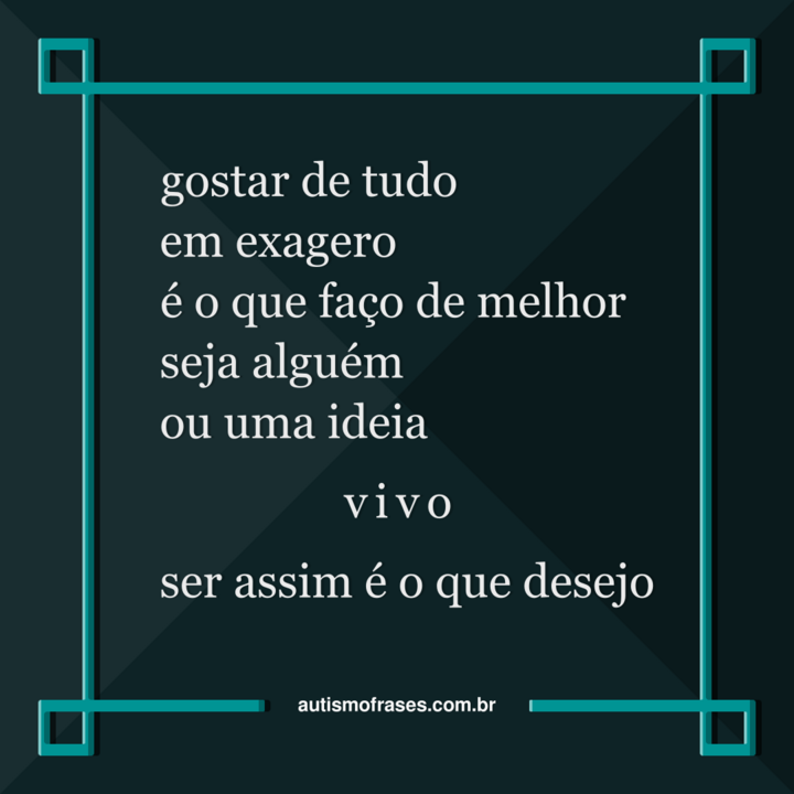 Imagem montada por Siael Alves. É uma montagem de fundo azul esverdeado escuro e uma moldura azul esverdeada mais clara. No centro, há o seguinte poema: gostar de tudo em exagero, é o que faço de melhor. Seja alguém ou uma ideia, vivo! Ser assim é o que desejo! Na parte inferior, há o website: autismofrases.com.br.